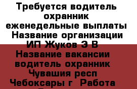 Требуется водитель-охранник еженедельные выплаты › Название организации ­ ИП Жуков Э.В. › Название вакансии ­ водитель-охранник - Чувашия респ., Чебоксары г. Работа » Вакансии   